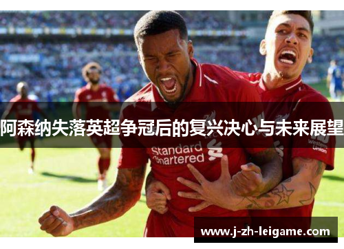 阿森纳失落英超争冠后的复兴决心与未来展望 阿森纳失落英超争冠后的复兴决心与未来展望