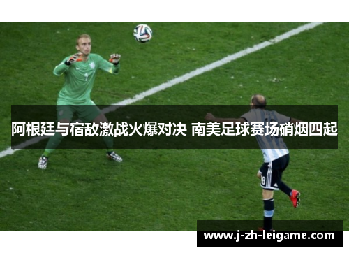 阿根廷与宿敌激战火爆对决 南美足球赛场硝烟四起 阿根廷与宿敌激战火爆对决 南美足球赛场硝烟四起