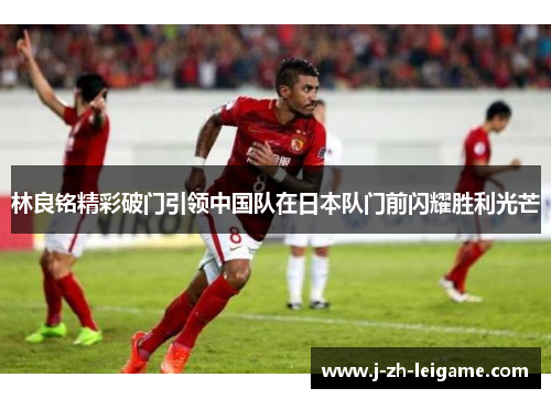 林良铭精彩破门引领中国队在日本队门前闪耀胜利光芒 林良铭精彩破门引领中国队在日本队门前闪耀胜利光芒