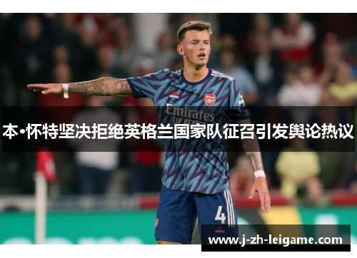 本·怀特坚决拒绝英格兰国家队征召引发舆论热议 本·怀特坚决拒绝英格兰国家队征召引发舆论热议