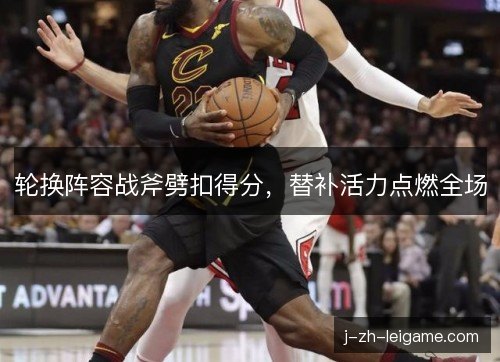 轮换阵容战斧劈扣得分，替补活力点燃全场
