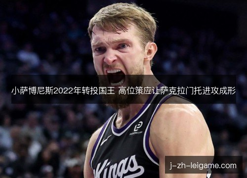 小萨博尼斯2022年转投国王 高位策应让萨克拉门托进攻成形 小萨博尼斯2022年转投国王 高位策应让萨克拉门托进攻成形